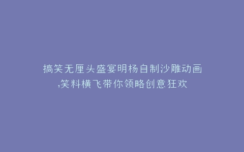 搞笑无厘头盛宴明杨自制沙雕动画,笑料横飞带你领略创意狂欢