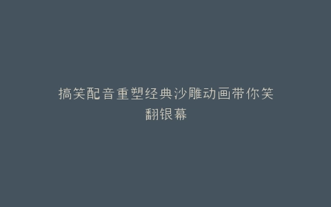 搞笑配音重塑经典沙雕动画带你笑翻银幕