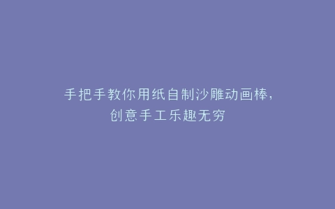 手把手教你用纸自制沙雕动画棒,创意手工乐趣无穷