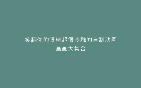笑翻你的眼球超很沙雕的自制动画画画大集合