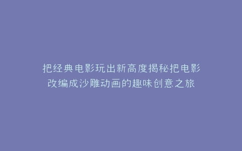 把经典电影玩出新高度揭秘把电影改编成沙雕动画的趣味创意之旅
