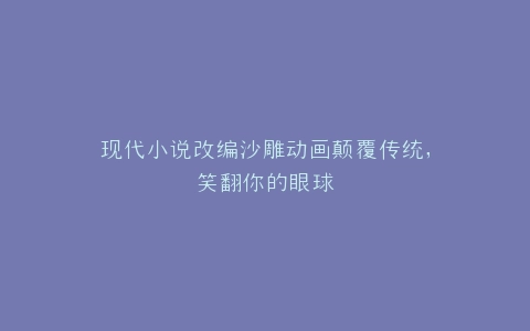 现代小说改编沙雕动画颠覆传统,笑翻你的眼球