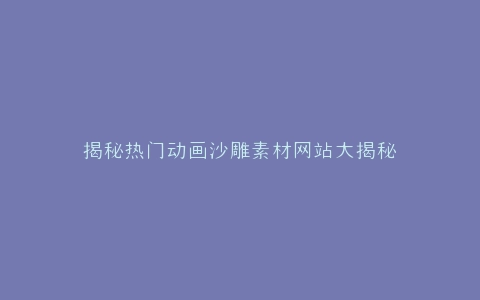 揭秘热门动画沙雕素材网站大揭秘