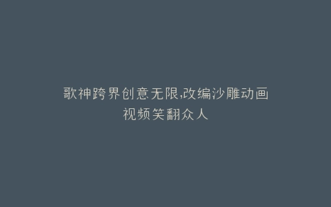 歌神跨界创意无限,改编沙雕动画视频笑翻众人