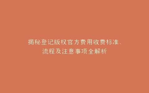 揭秘登记版权官方费用收费标准、流程及注意事项全解析