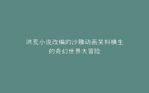 洪荒小说改编的沙雕动画笑料横生的奇幻世界大冒险