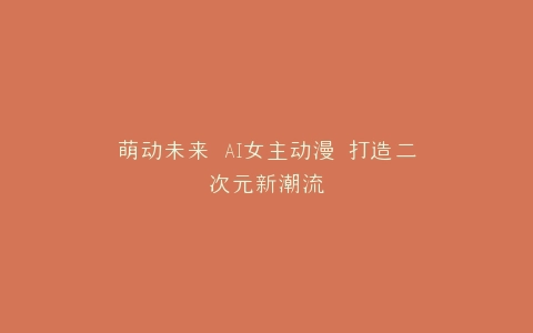 萌动未来 AI女主动漫 打造二次元新潮流