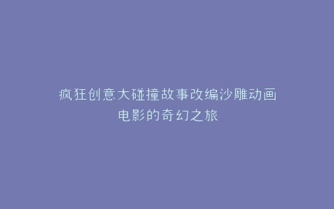 疯狂创意大碰撞故事改编沙雕动画电影的奇幻之旅