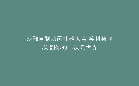 沙雕自制动画吐槽大会笑料横飞,笑翻你的二次元世界