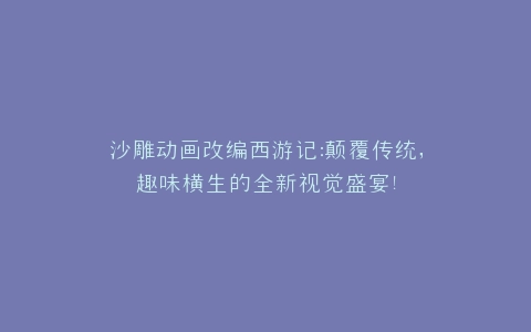 沙雕动画改编西游记颠覆传统,趣味横生的全新视觉盛宴