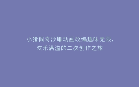 小猪佩奇沙雕动画改编趣味无限,欢乐满溢的二次创作之旅