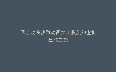 网游改编沙雕动画笑出腹肌的虚拟狂欢之旅