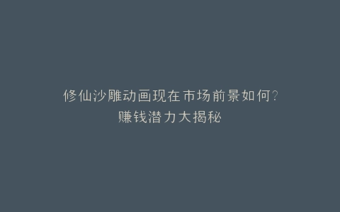 修仙沙雕动画现在市场前景如何?赚钱潜力大揭秘