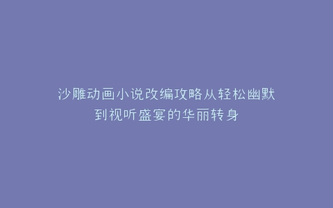 沙雕动画小说改编攻略从轻松幽默到视听盛宴的华丽转身