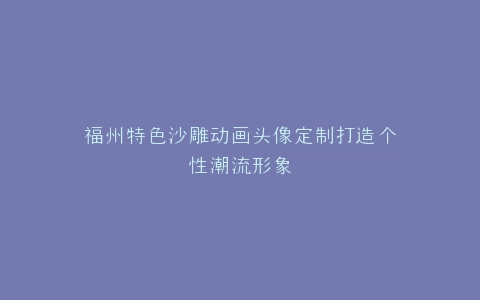 福州特色沙雕动画头像定制打造个性潮流形象
