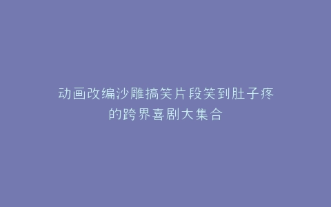 动画改编沙雕搞笑片段笑到肚子疼的跨界喜剧大集合
