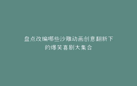 盘点改编哪些沙雕动画创意翻新下的爆笑喜剧大集合