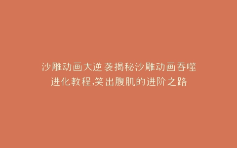 沙雕动画大逆袭揭秘沙雕动画吞噬进化教程,笑出腹肌的进阶之路