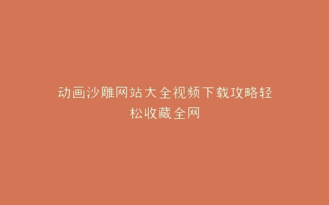 动画沙雕网站大全视频下载攻略轻松收藏全网