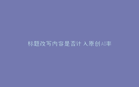 标题改写内容是否计入原创AI率