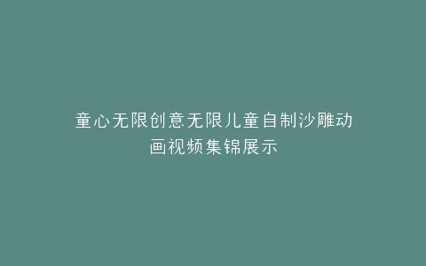 童心无限创意无限儿童自制沙雕动画视频集锦展示