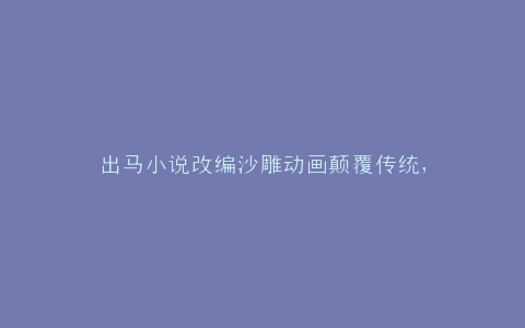 出马小说改编沙雕动画颠覆传统,