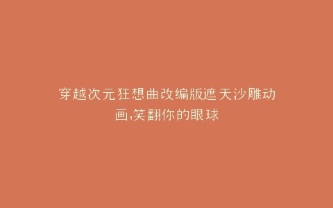 穿越次元狂想曲改编版遮天沙雕动画,笑翻你的眼球