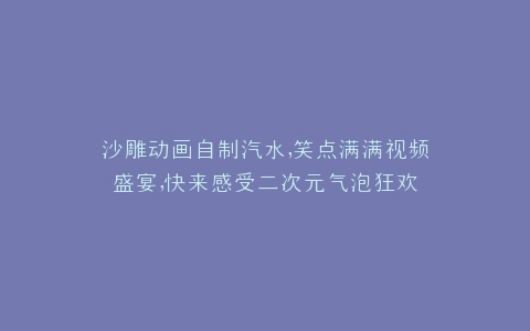 沙雕动画自制汽水,笑点满满视频盛宴,快来感受二次元气泡狂欢