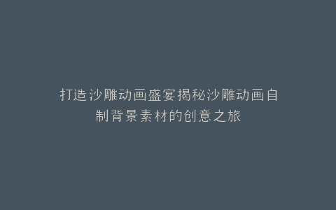 打造沙雕动画盛宴揭秘沙雕动画自制背景素材的创意之旅