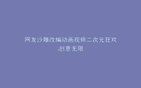 网友沙雕改编动画视频二次元狂欢,创意无限