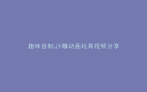 趣味自制,沙雕动画玩具视频分享