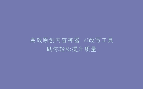 高效原创内容神器 AI改写工具助你轻松提升质量