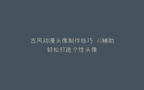 古风动漫头像制作技巧 AI辅助轻松打造个性头像