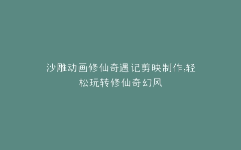 沙雕动画修仙奇遇记剪映制作,轻松玩转修仙奇幻风