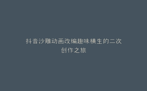 抖音沙雕动画改编趣味横生的二次创作之旅