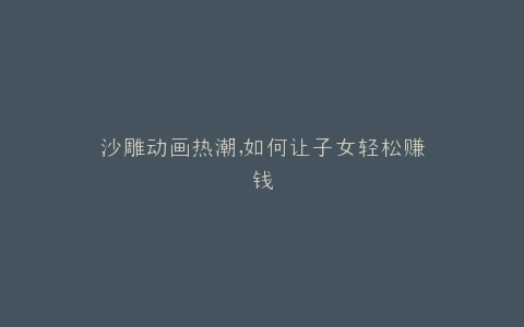 沙雕动画热潮,如何让子女轻松赚钱