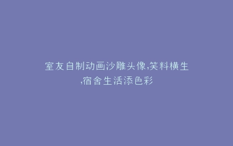 室友自制动画沙雕头像,笑料横生,宿舍生活添色彩