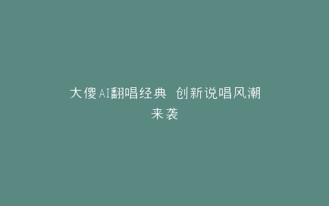 大傻AI翻唱经典 创新说唱风潮来袭