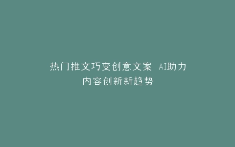 热门推文巧变创意文案 AI助力内容创新新趋势