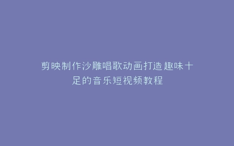 剪映制作沙雕唱歌动画打造趣味十足的音乐短视频教程