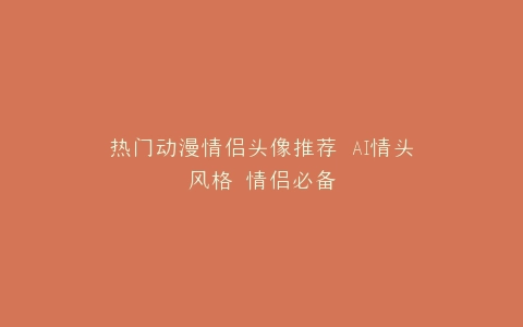 热门动漫情侣头像推荐 AI情头风格 情侣必备