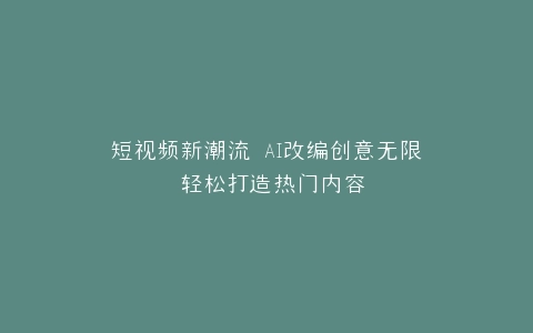 短视频新潮流 AI改编创意无限 轻松打造热门内容