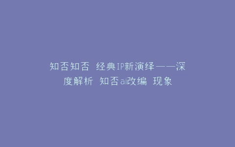 知否知否 经典IP新演绎——深度解析 知否ai改编 现象
