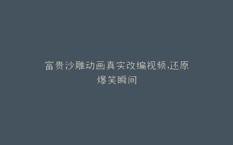 富贵沙雕动画真实改编视频,还原爆笑瞬间