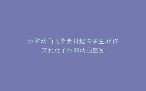 沙雕动画飞奔素材趣味横生,让你笑到肚子疼的动画盛宴