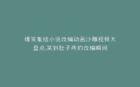 爆笑集结小说改编动画沙雕视频大盘点,笑到肚子疼的改编瞬间