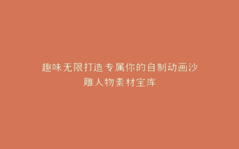 趣味无限打造专属你的自制动画沙雕人物素材宝库