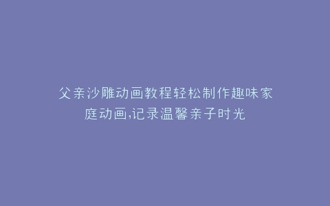 父亲沙雕动画教程轻松制作趣味家庭动画,记录温馨亲子时光