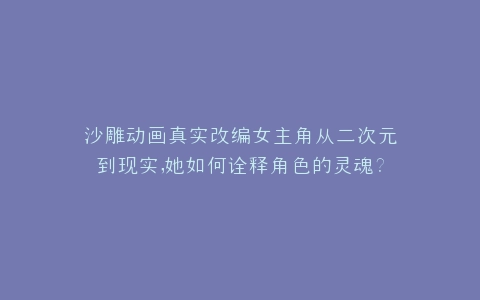 沙雕动画真实改编女主角从二次元到现实,她如何诠释角色的灵魂?