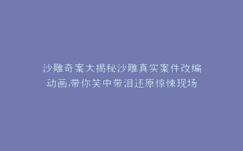 沙雕奇案大揭秘沙雕真实案件改编动画,带你笑中带泪还原惊悚现场